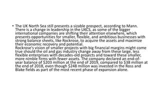 • The UK North Sea still presents a sizable prospect, according to Mann.
There is a change in leadership in the UKCS, as some of the bigger
international companies are shifting their attention elsewhere, which
presents opportunities for smaller, flexible, and ambitious businesses with
strong balance sheets, like Rockrose, to acquire the assets and maximize
their economic recovery and potential.
Rockrose's vision of smaller projects with big financial margins might come
true should the oil and gas industry change away from these large, less
flexible enterprises with decades-old projects and toward these smaller,
more nimble firms with fewer assets. The company declared an end-of-
year balance of $203 million at the end of 2019, compared to $38 million at
the end of 2018, even though $248 million was invested in the Ross and
Blake fields as part of the most recent phase of expansion alone.
 