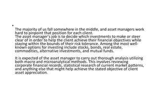 •
The majority of us fall somewhere in the middle, and asset managers work
hard to pinpoint that position for each client.
The asset manager's job is to decide which investments to make or steer
clear of in order to help the client achieve their financial objectives while
staying within the bounds of their risk tolerance. Among the most well-
known options for investing include stocks, bonds, real estate,
commodities, alternative investments, and mutual funds.
It is expected of the asset manager to carry out thorough analysis utilizing
both macro and microanalytical methods. This involves reviewing
corporate financial records, statistical research of current market patterns,
and anything else that might help achieve the stated objective of client
asset appreciation.
 
