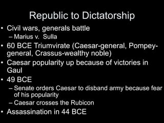 Republic to Dictatorship
• Civil wars, generals battle
  – Marius v. Sulla
• 60 BCE Triumvirate (Caesar-general, Pompey-
  general, Crassus-wealthy noble)
• Caesar popularity up because of victories in
  Gaul
• 49 BCE
  – Senate orders Caesar to disband army because fear
    of his popularity
  – Caesar crosses the Rubicon
• Assassination in 44 BCE
 