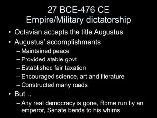 27 BCE-476 CE
     Empire/Military dictatorship
• Octavian accepts the title Augustus
• Augustus’ accomplishments
  – Maintained peace
  – Provided stable govt
  – Established fair taxation
  – Encouraged science, art and literature
  – Constructed many roads
• But…
  – Any real democracy is gone, Rome run by an
    emperor, Senate bends to his whims
 