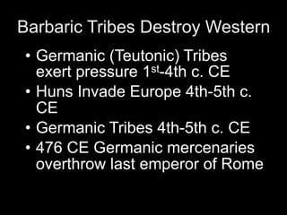 Barbaric Tribes Destroy Western
• Germanic (Teutonic) Tribes
  exert pressure 1st-4th c. CE
• Huns Invade Europe 4th-5th c.
  CE
• Germanic Tribes 4th-5th c. CE
• 476 CE Germanic mercenaries
  overthrow last emperor of Rome
 