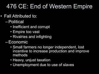 476 CE: End of Western Empire
• Fall Attributed to:
  – Political
     • Inefficient and corrupt
     • Empire too vast
     • Rivalries and infighting
  – Economic
     • Small farmers no longer independent, lost
       incentive to increase production and improve
       methods
     • Heavy, unjust taxation
     • Unemployment due to use of slaves
 