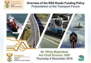 Mr. Whity Maphakela
Act Chief Director: RIID
Thursday 6 December 2018
Overview of the RSA Roads Funding Policy
Presentation at the Transport Forum
 