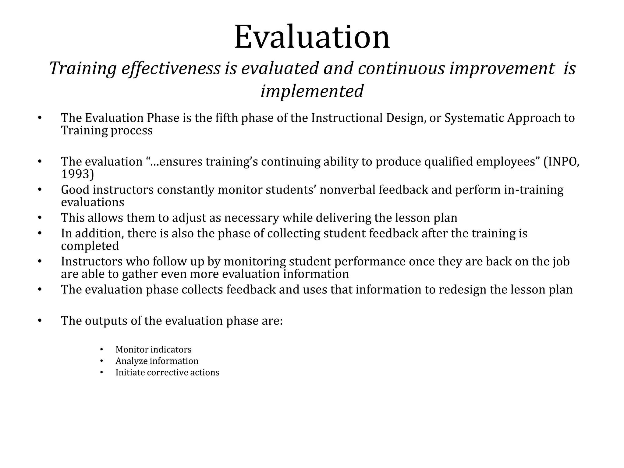 Evaluation
    Training effectiveness is evaluated and continuous improvement is
                                implemented
•    The Evaluation Phase is the fifth phase of the Instructional Design, or Systematic Approach to
     Training process

•    The evaluation “…ensures training’s continuing ability to produce qualified employees” (INPO,
     1993)
•    Good instructors constantly monitor students’ nonverbal feedback and perform in-training
     evaluations
•    This allows them to adjust as necessary while delivering the lesson plan
•    In addition, there is also the phase of collecting student feedback after the training is
     completed
•    Instructors who follow up by monitoring student performance once they are back on the job
     are able to gather even more evaluation information
•    The evaluation phase collects feedback and uses that information to redesign the lesson plan

•    The outputs of the evaluation phase are:

            •   Monitor indicators
            •   Analyze information
            •   Initiate corrective actions
 