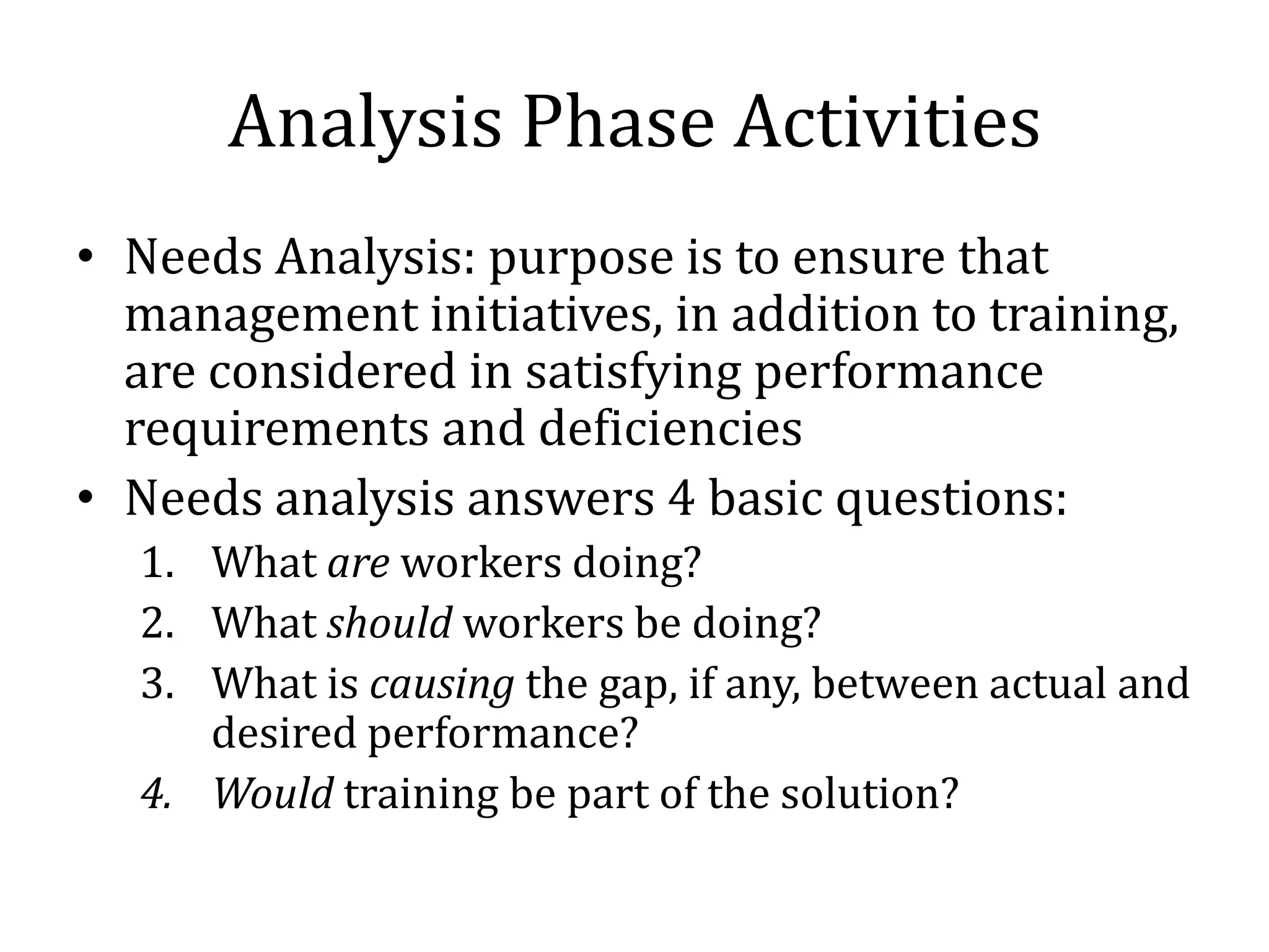Analysis Phase Activities
• Needs Analysis: purpose is to ensure that
  management initiatives, in addition to training,
  are considered in satisfying performance
  requirements and deficiencies
• Needs analysis answers 4 basic questions:
  1. What are workers doing?
  2. What should workers be doing?
  3. What is causing the gap, if any, between actual and
     desired performance?
  4. Would training be part of the solution?
 