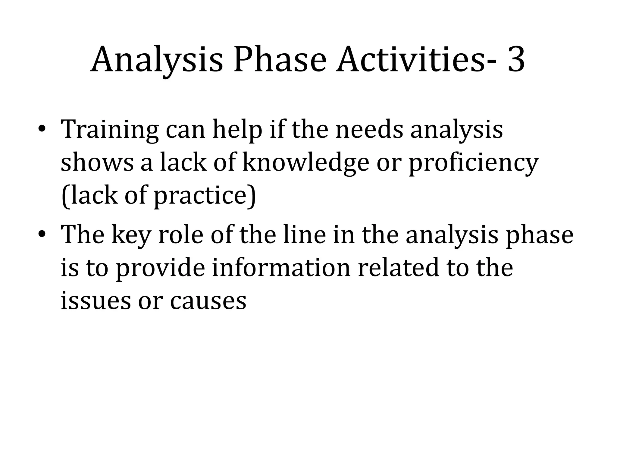 Analysis Phase Activities- 3
• Training can help if the needs analysis
  shows a lack of knowledge or proficiency
  (lack of practice)
• The key role of the line in the analysis phase
  is to provide information related to the
  issues or causes
 