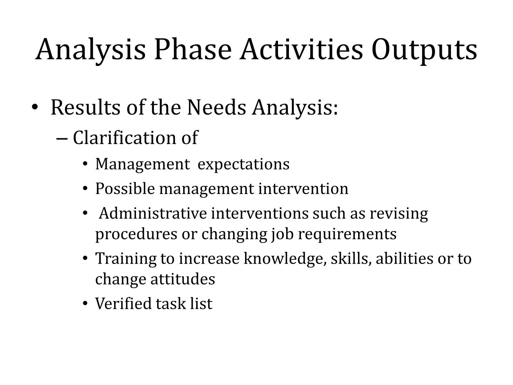 Analysis Phase Activities Outputs
• Results of the Needs Analysis:
  – Clarification of
     • Management expectations
     • Possible management intervention
     • Administrative interventions such as revising
       procedures or changing job requirements
     • Training to increase knowledge, skills, abilities or to
       change attitudes
     • Verified task list
 