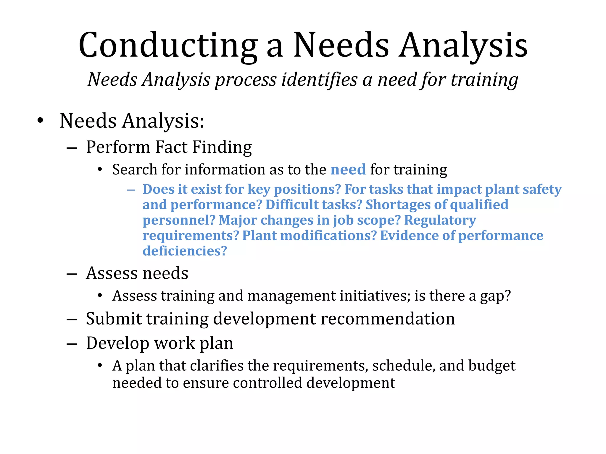 Conducting a Needs Analysis
     Needs Analysis process identifies a need for training

• Needs Analysis:
   – Perform Fact Finding
      • Search for information as to the need for training
          – Does it exist for key positions? For tasks that impact plant safety
            and performance? Difficult tasks? Shortages of qualified
            personnel? Major changes in job scope? Regulatory
            requirements? Plant modifications? Evidence of performance
            deficiencies?
   – Assess needs
      • Assess training and management initiatives; is there a gap?
   – Submit training development recommendation
   – Develop work plan
      • A plan that clarifies the requirements, schedule, and budget
        needed to ensure controlled development
 