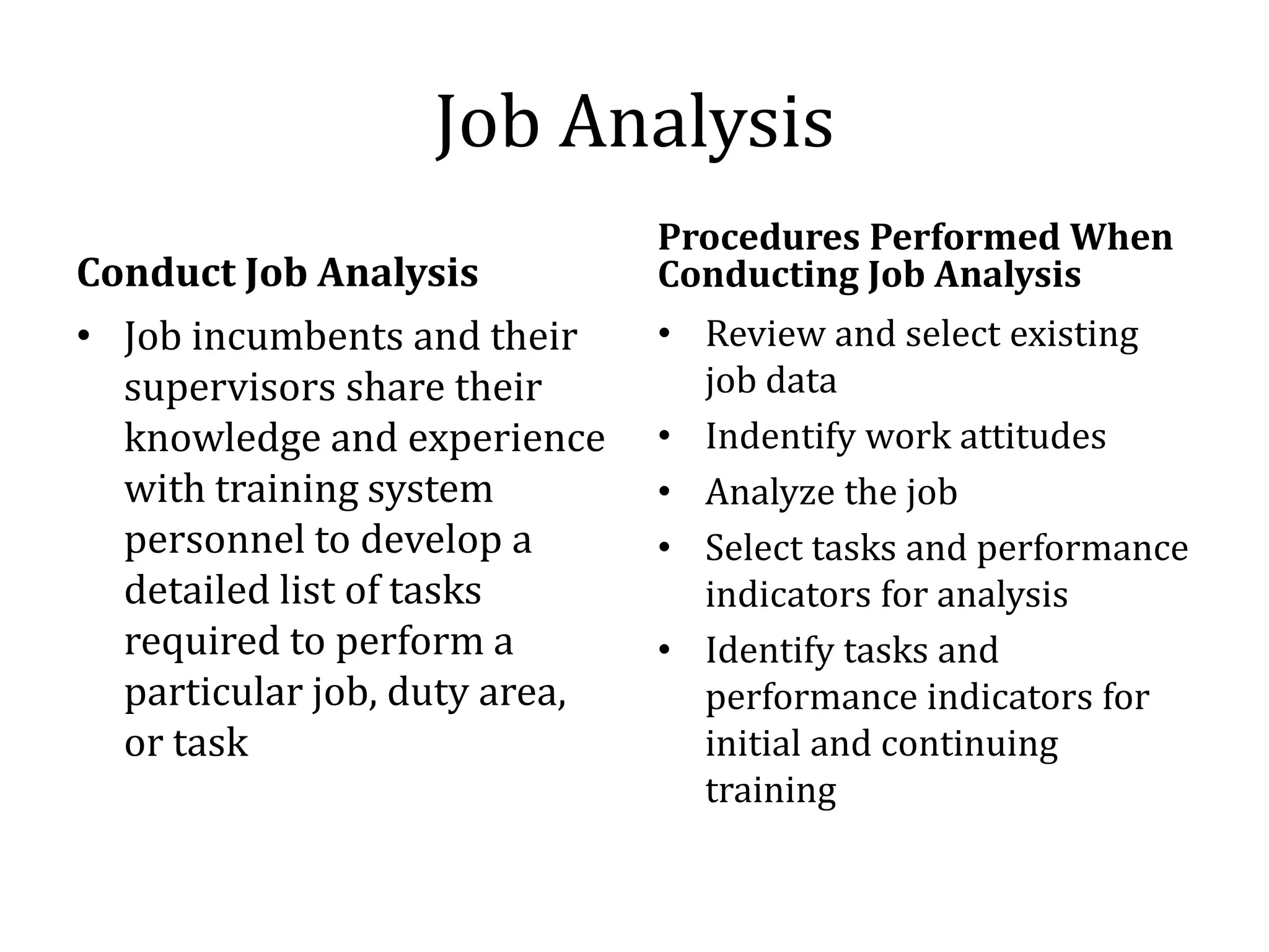 Job Analysis
                               Procedures Performed When
Conduct Job Analysis           Conducting Job Analysis
• Job incumbents and their     • Review and select existing
  supervisors share their        job data
  knowledge and experience     • Indentify work attitudes
  with training system         • Analyze the job
  personnel to develop a       • Select tasks and performance
  detailed list of tasks         indicators for analysis
  required to perform a        • Identify tasks and
  particular job, duty area,     performance indicators for
  or task                        initial and continuing
                                 training
 