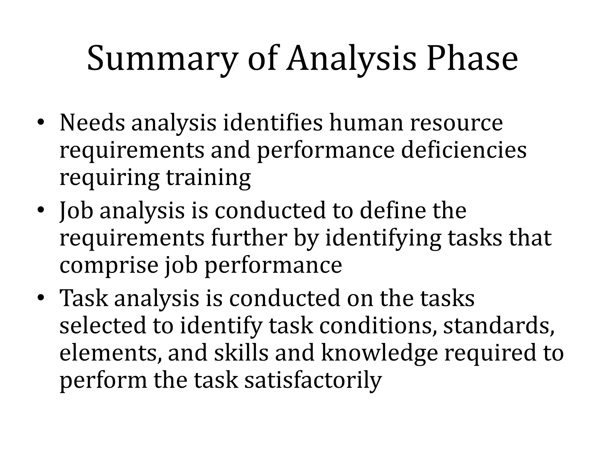 Summary of Analysis Phase
• Needs analysis identifies human resource
  requirements and performance deficiencies
  requiring training
• Job analysis is conducted to define the
  requirements further by identifying tasks that
  comprise job performance
• Task analysis is conducted on the tasks
  selected to identify task conditions, standards,
  elements, and skills and knowledge required to
  perform the task satisfactorily
 