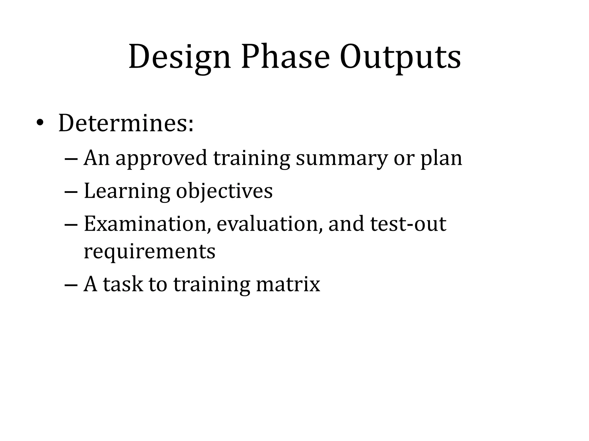 Design Phase Outputs
• Determines:
  – An approved training summary or plan
  – Learning objectives
  – Examination, evaluation, and test-out
    requirements
  – A task to training matrix
 