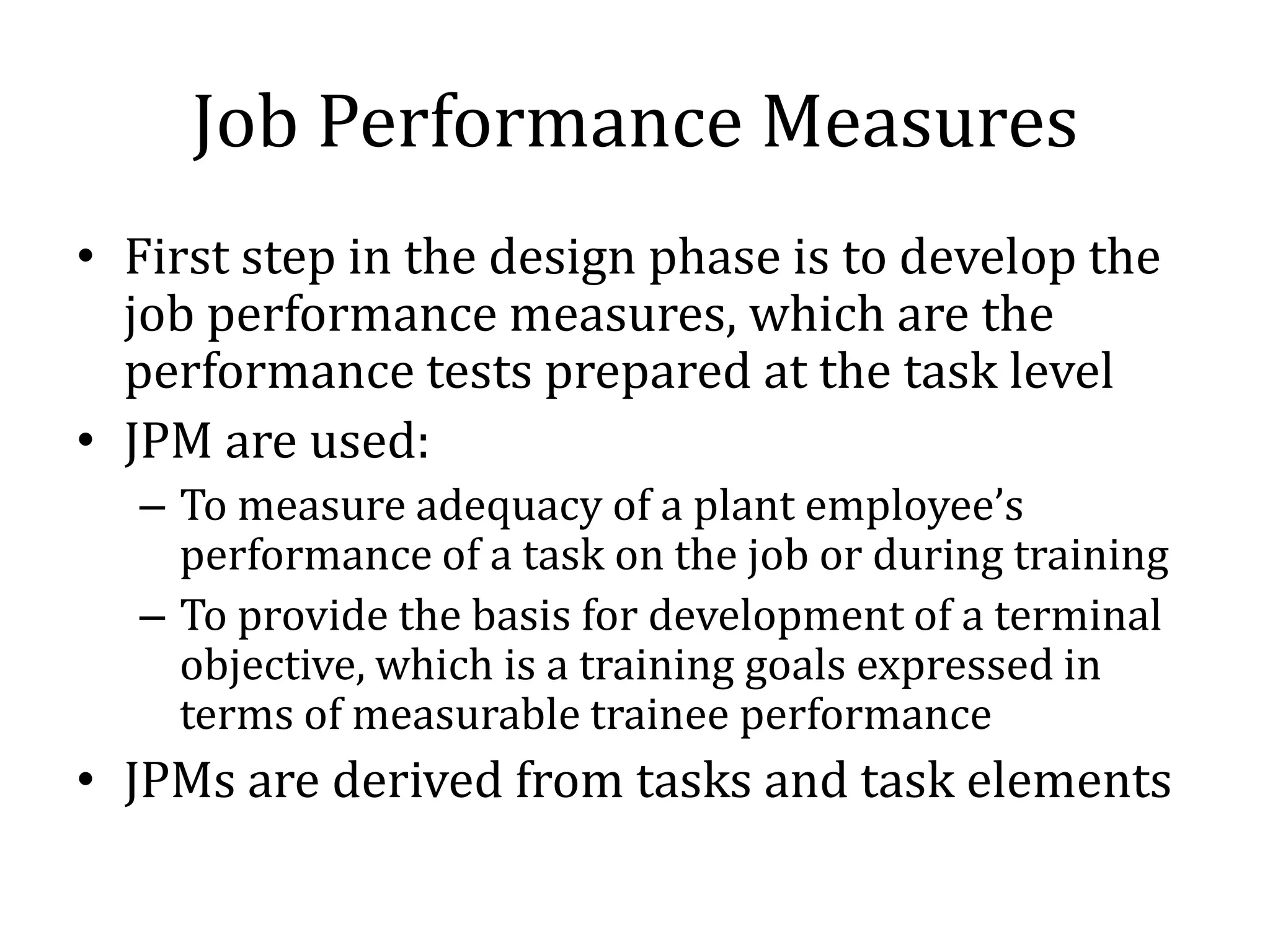 Job Performance Measures
• First step in the design phase is to develop the
  job performance measures, which are the
  performance tests prepared at the task level
• JPM are used:
  – To measure adequacy of a plant employee’s
    performance of a task on the job or during training
  – To provide the basis for development of a terminal
    objective, which is a training goals expressed in
    terms of measurable trainee performance
• JPMs are derived from tasks and task elements
 