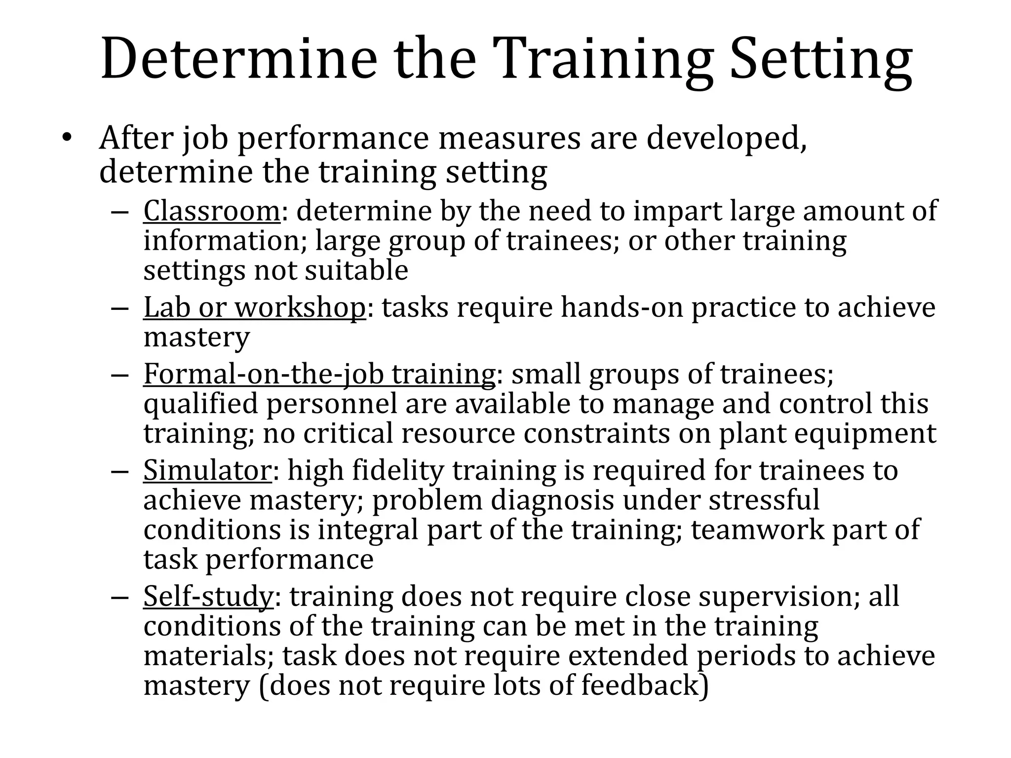 Determine the Training Setting
• After job performance measures are developed,
  determine the training setting
   – Classroom: determine by the need to impart large amount of
     information; large group of trainees; or other training
     settings not suitable
   – Lab or workshop: tasks require hands-on practice to achieve
     mastery
   – Formal-on-the-job training: small groups of trainees;
     qualified personnel are available to manage and control this
     training; no critical resource constraints on plant equipment
   – Simulator: high fidelity training is required for trainees to
     achieve mastery; problem diagnosis under stressful
     conditions is integral part of the training; teamwork part of
     task performance
   – Self-study: training does not require close supervision; all
     conditions of the training can be met in the training
     materials; task does not require extended periods to achieve
     mastery (does not require lots of feedback)
 