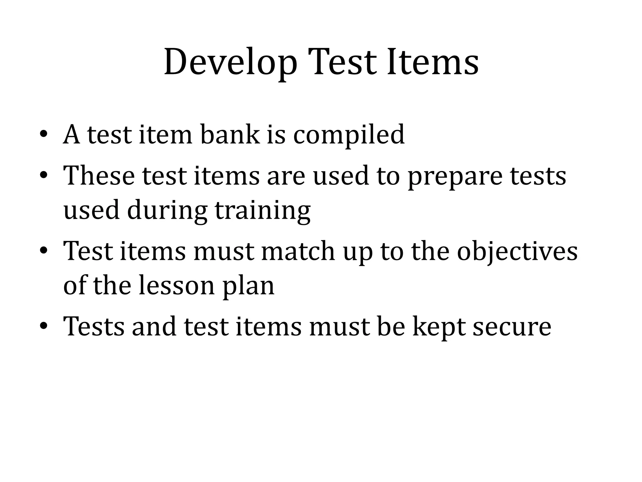 Develop Test Items
• A test item bank is compiled
• These test items are used to prepare tests
  used during training
• Test items must match up to the objectives
  of the lesson plan
• Tests and test items must be kept secure
 