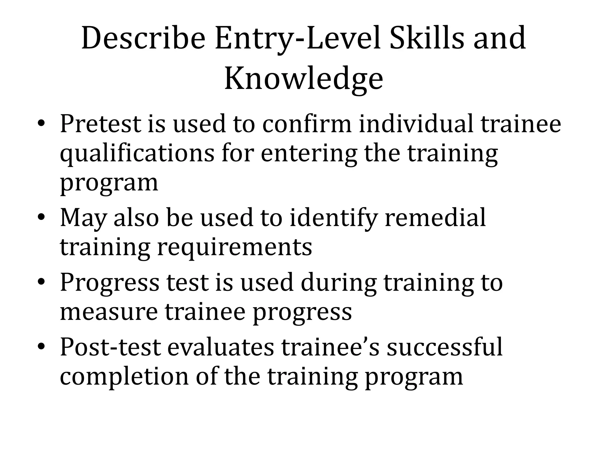 Describe Entry-Level Skills and
            Knowledge
• Pretest is used to confirm individual trainee
  qualifications for entering the training
  program
• May also be used to identify remedial
  training requirements
• Progress test is used during training to
  measure trainee progress
• Post-test evaluates trainee’s successful
  completion of the training program
 