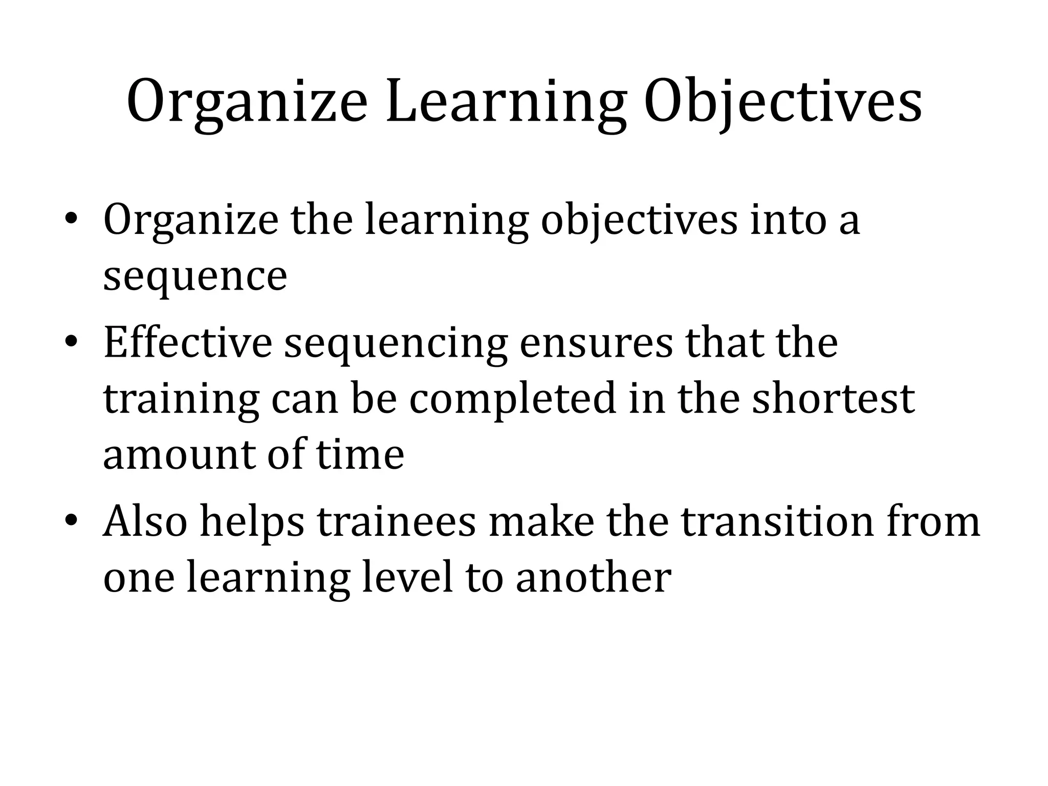 Organize Learning Objectives
• Organize the learning objectives into a
  sequence
• Effective sequencing ensures that the
  training can be completed in the shortest
  amount of time
• Also helps trainees make the transition from
  one learning level to another
 