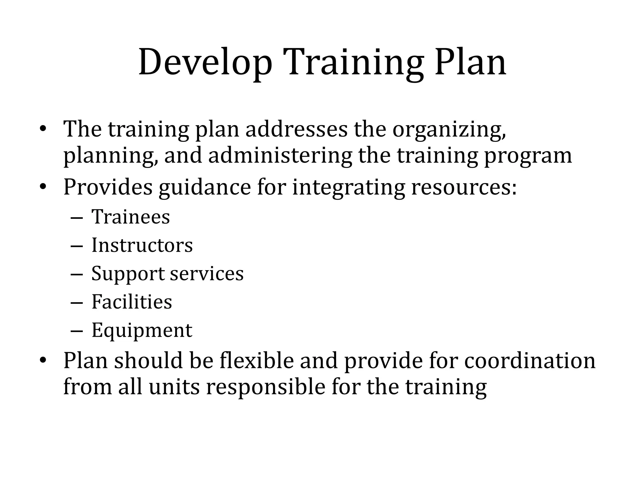Develop Training Plan
• The training plan addresses the organizing,
  planning, and administering the training program
• Provides guidance for integrating resources:
   –   Trainees
   –   Instructors
   –   Support services
   –   Facilities
   –   Equipment
• Plan should be flexible and provide for coordination
  from all units responsible for the training
 