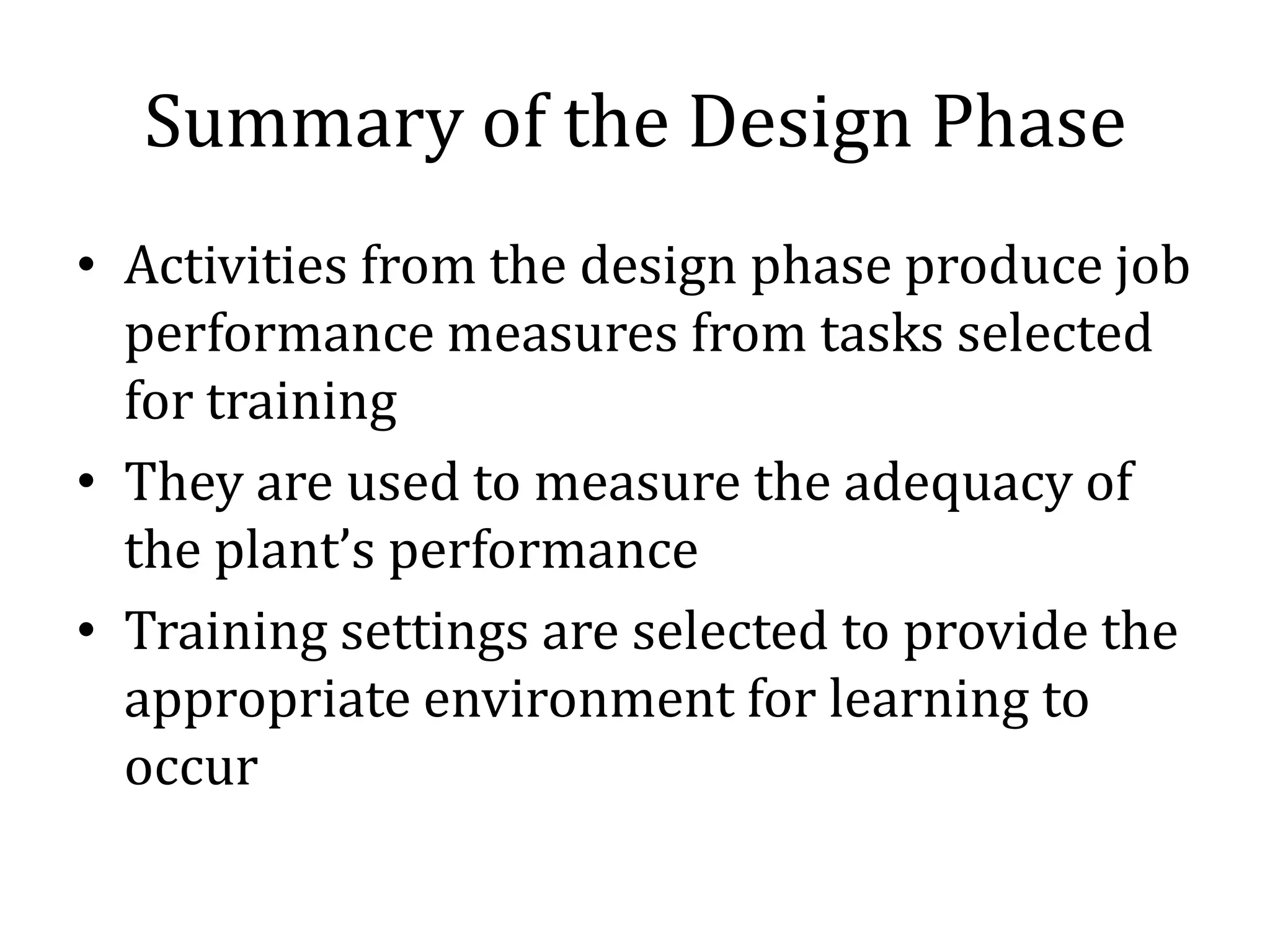 Summary of the Design Phase
• Activities from the design phase produce job
  performance measures from tasks selected
  for training
• They are used to measure the adequacy of
  the plant’s performance
• Training settings are selected to provide the
  appropriate environment for learning to
  occur
 