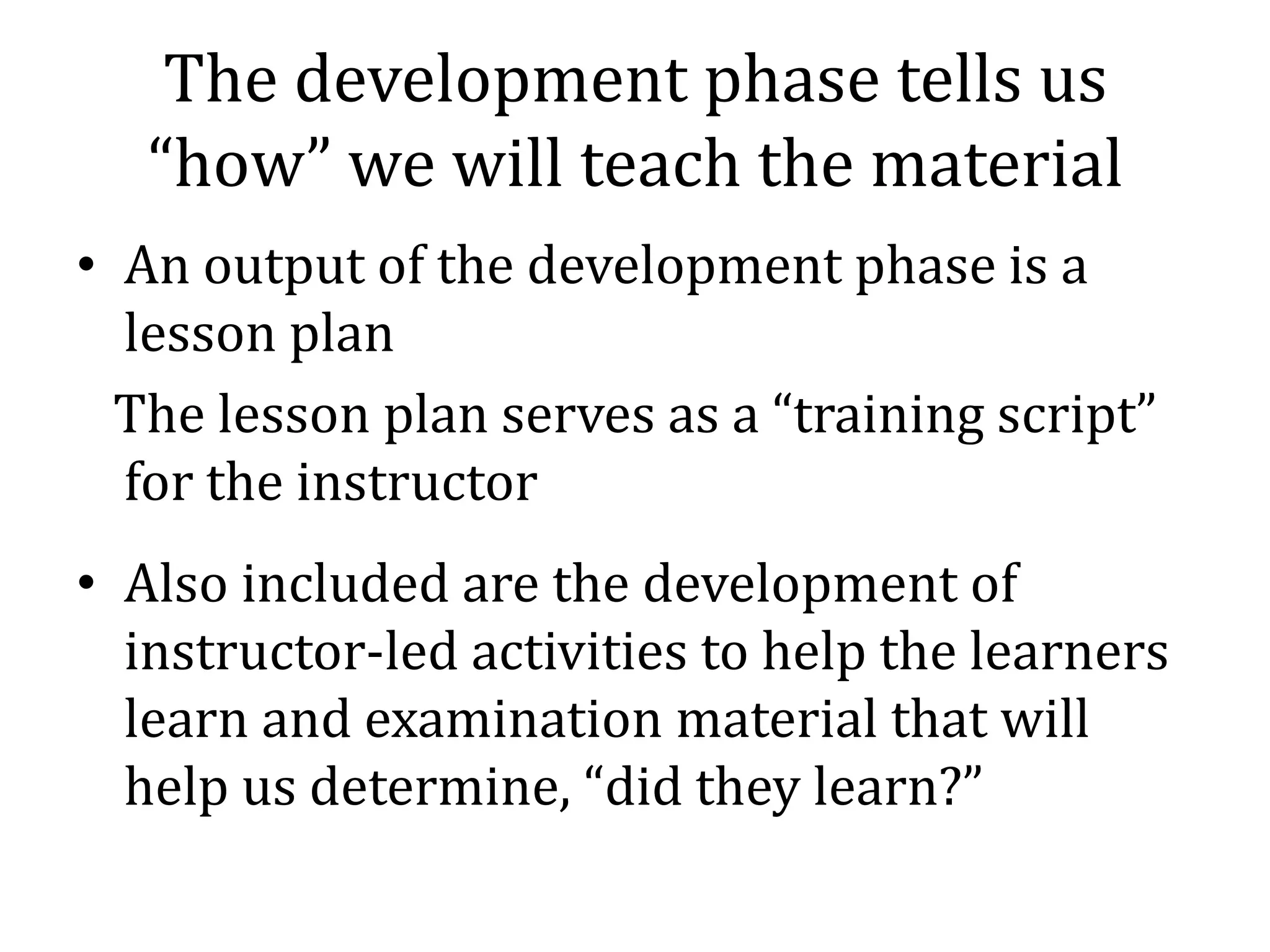 The development phase tells us
   “how” we will teach the material
• An output of the development phase is a
  lesson plan
  The lesson plan serves as a “training script”
  for the instructor
• Also included are the development of
  instructor-led activities to help the learners
  learn and examination material that will
  help us determine, “did they learn?”
 