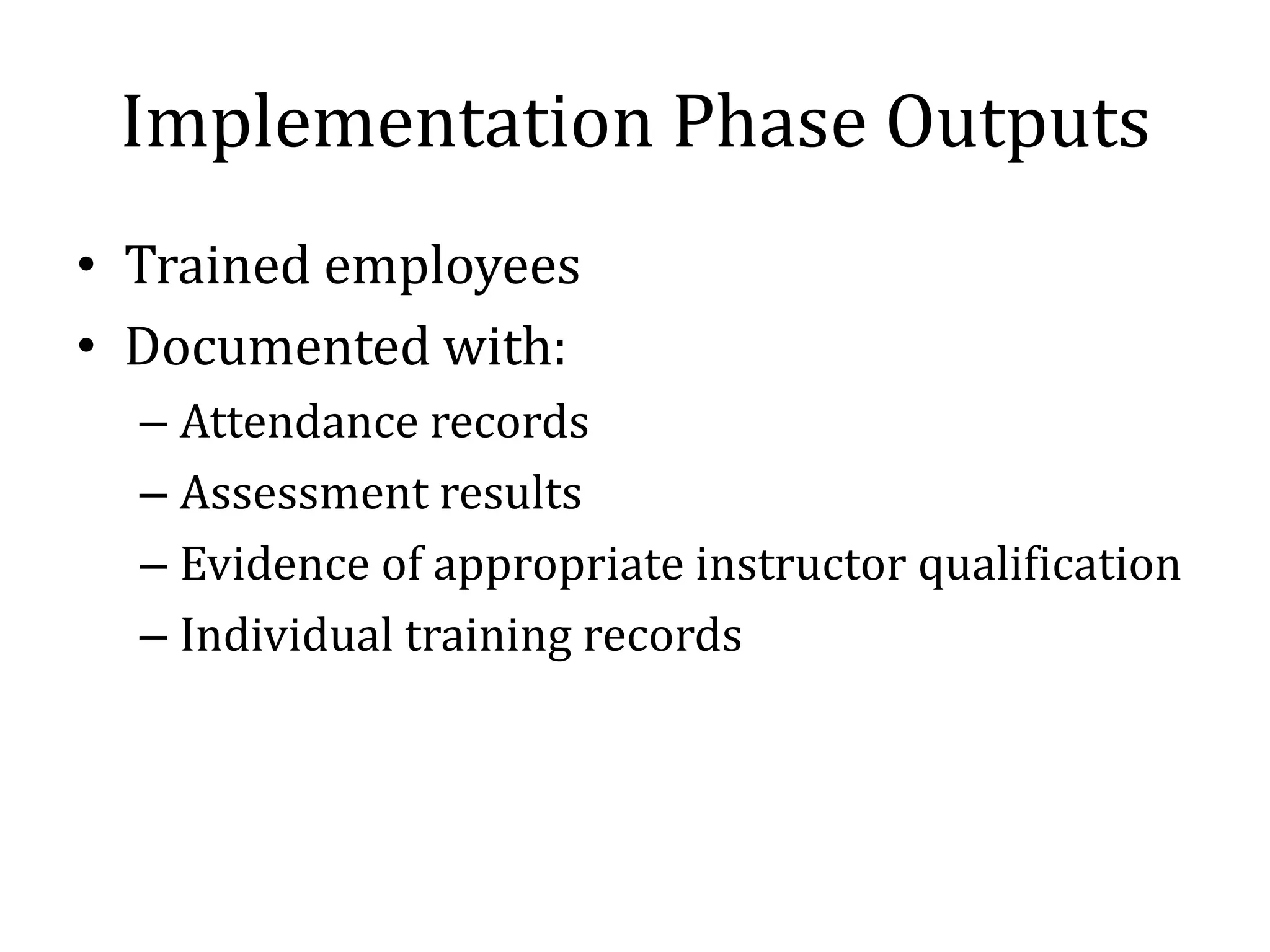 Implementation Phase Outputs
• Trained employees
• Documented with:
  – Attendance records
  – Assessment results
  – Evidence of appropriate instructor qualification
  – Individual training records
 