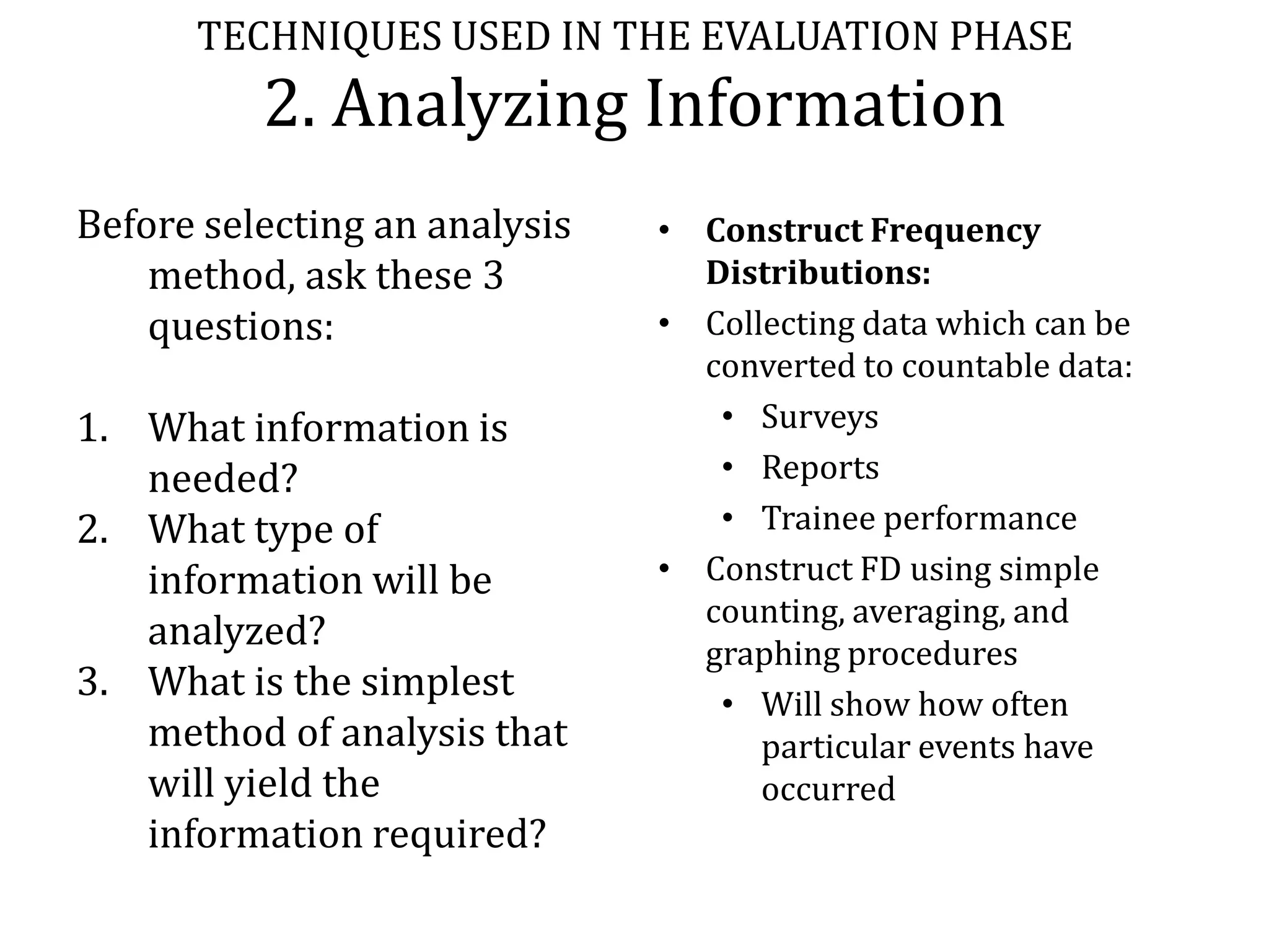 TECHNIQUES USED IN THE EVALUATION PHASE
          2. Analyzing Information
Before selecting an analysis   • Construct Frequency
    method, ask these 3          Distributions:
    questions:                 • Collecting data which can be
                                 converted to countable data:
1. What information is            • Surveys
   needed?                        • Reports
2. What type of                   • Trainee performance
   information will be         • Construct FD using simple
                                 counting, averaging, and
   analyzed?                     graphing procedures
3. What is the simplest           • Will show how often
   method of analysis that           particular events have
   will yield the                    occurred
   information required?
 