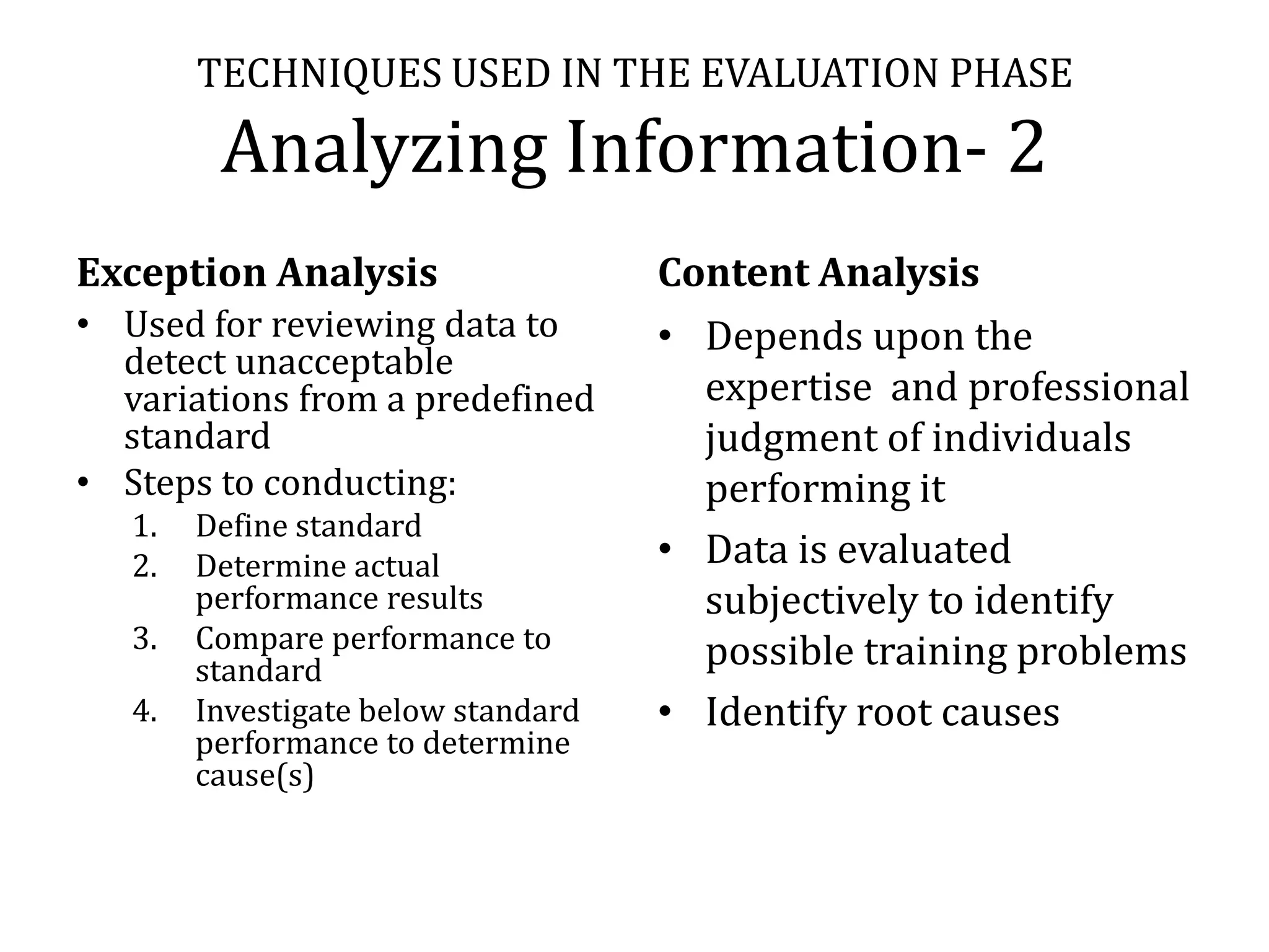 TECHNIQUES USED IN THE EVALUATION PHASE

         Analyzing Information- 2
Exception Analysis                   Content Analysis
• Used for reviewing data to         • Depends upon the
  detect unacceptable
  variations from a predefined         expertise and professional
  standard                             judgment of individuals
• Steps to conducting:                 performing it
   1.   Define standard
   2.   Determine actual             • Data is evaluated
        performance results            subjectively to identify
   3.   Compare performance to         possible training problems
        standard
   4.   Investigate below standard   • Identify root causes
        performance to determine
        cause(s)
 