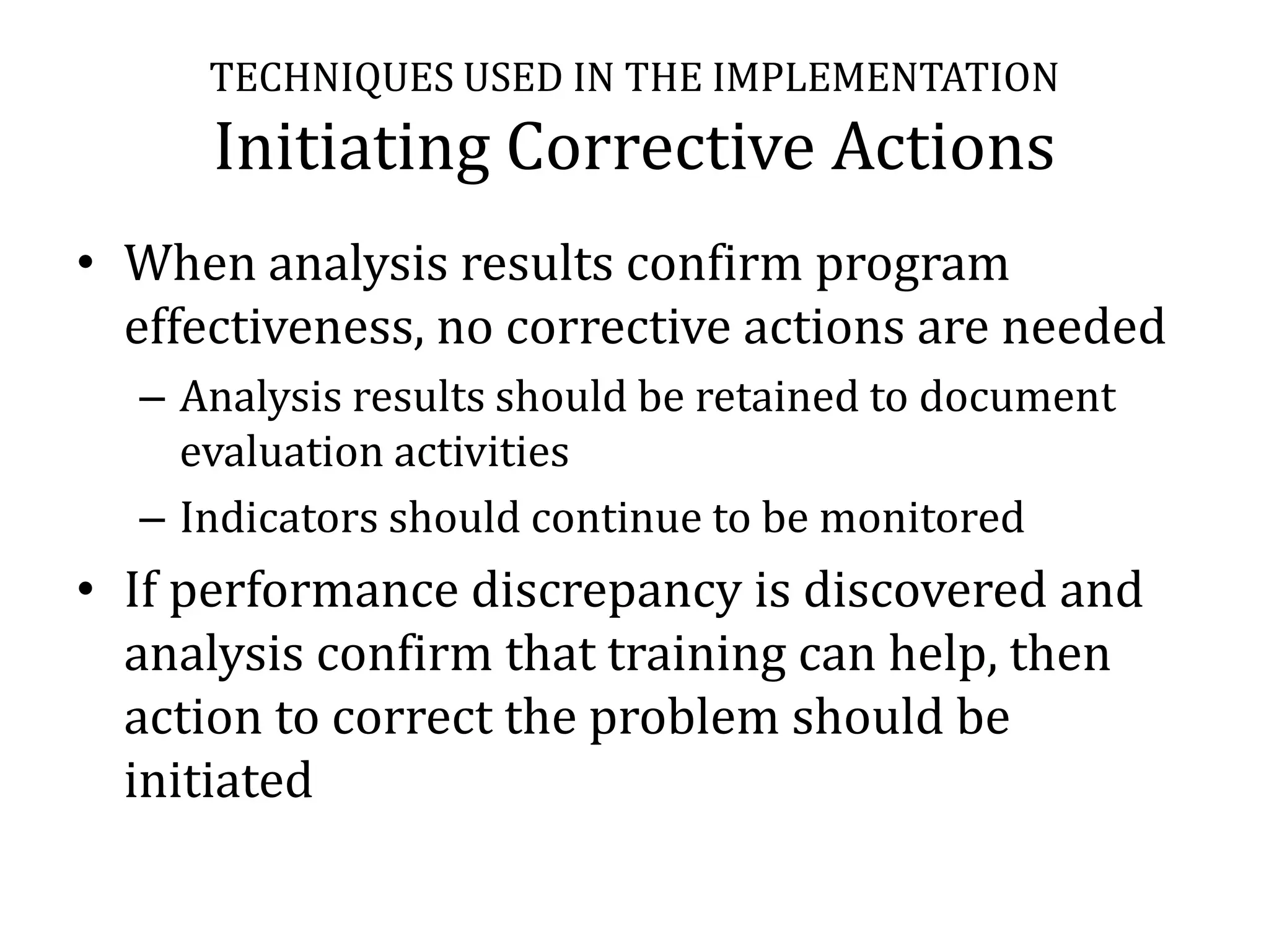 TECHNIQUES USED IN THE IMPLEMENTATION
      Initiating Corrective Actions
• When analysis results confirm program
  effectiveness, no corrective actions are needed
  – Analysis results should be retained to document
    evaluation activities
  – Indicators should continue to be monitored
• If performance discrepancy is discovered and
  analysis confirm that training can help, then
  action to correct the problem should be
  initiated
 