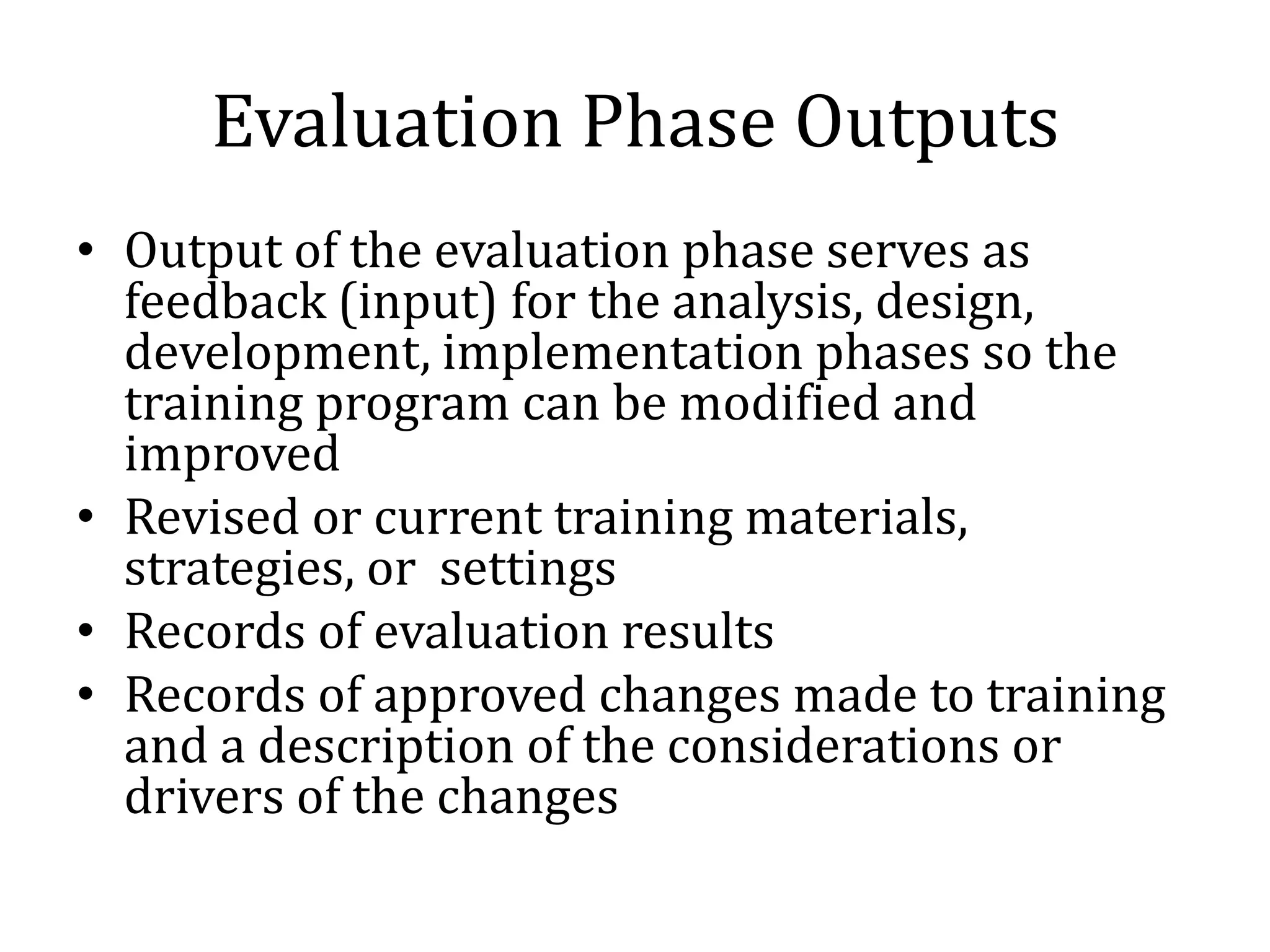 Evaluation Phase Outputs
• Output of the evaluation phase serves as
  feedback (input) for the analysis, design,
  development, implementation phases so the
  training program can be modified and
  improved
• Revised or current training materials,
  strategies, or settings
• Records of evaluation results
• Records of approved changes made to training
  and a description of the considerations or
  drivers of the changes
 