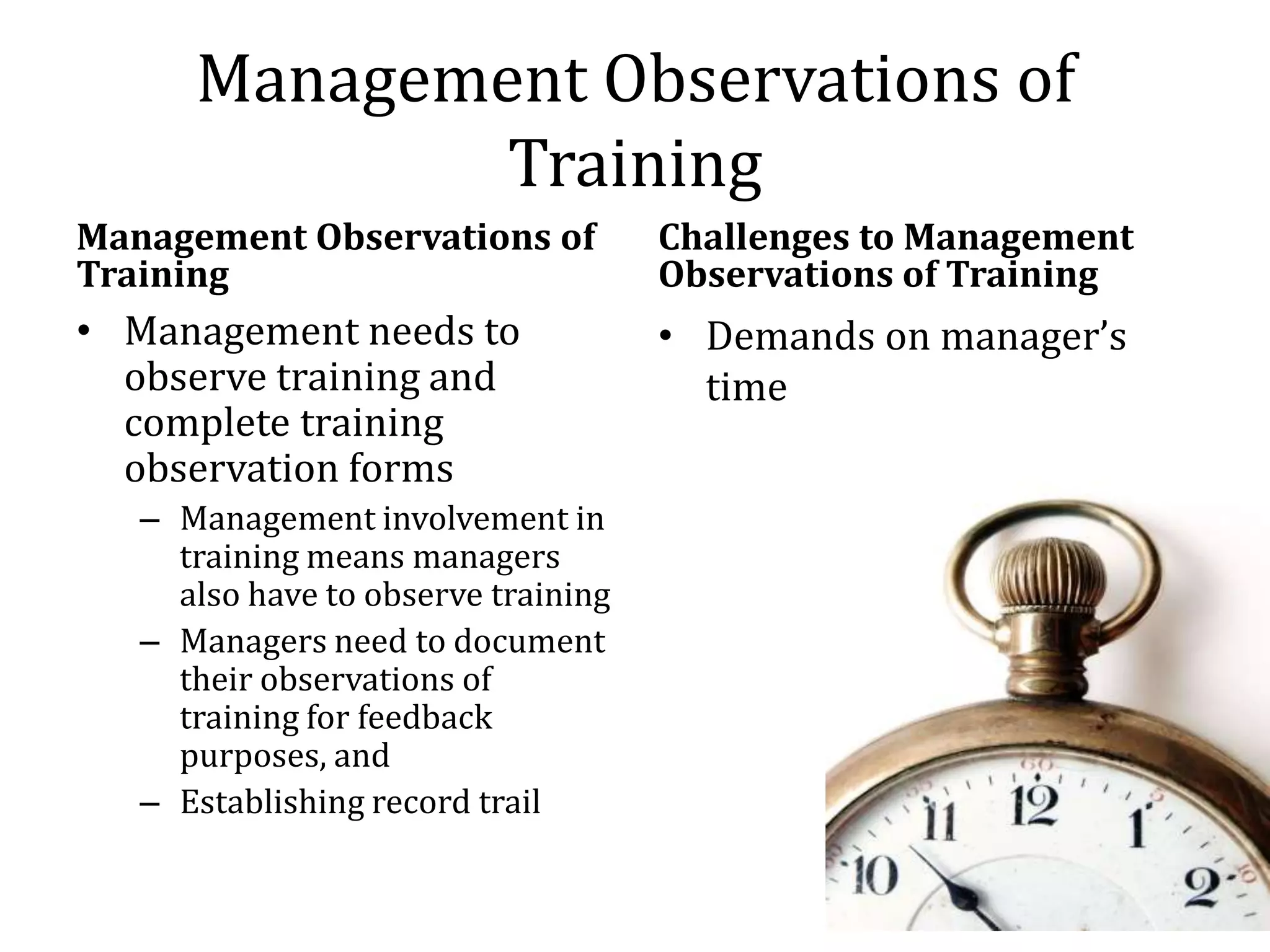 Management Observations of
              Training
Management Observations of           Challenges to Management
Training                             Observations of Training
• Management needs to                • Demands on manager’s
  observe training and                 time
  complete training
  observation forms
   – Management involvement in
     training means managers
     also have to observe training
   – Managers need to document
     their observations of
     training for feedback
     purposes, and
   – Establishing record trail
 