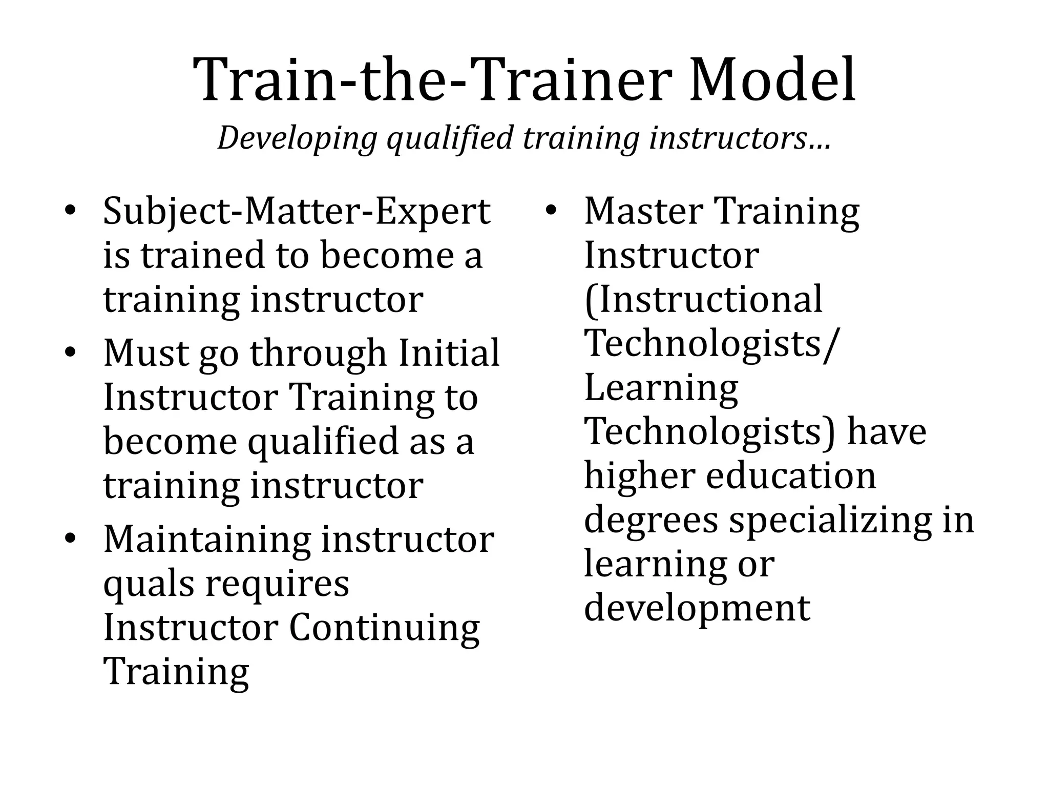 Train-the-Trainer Model
        Developing qualified training instructors…

• Subject-Matter-Expert       • Master Training
  is trained to become a        Instructor
  training instructor           (Instructional
• Must go through Initial       Technologists/
  Instructor Training to        Learning
  become qualified as a         Technologists) have
  training instructor           higher education
• Maintaining instructor        degrees specializing in
  quals requires                learning or
  Instructor Continuing         development
  Training
 