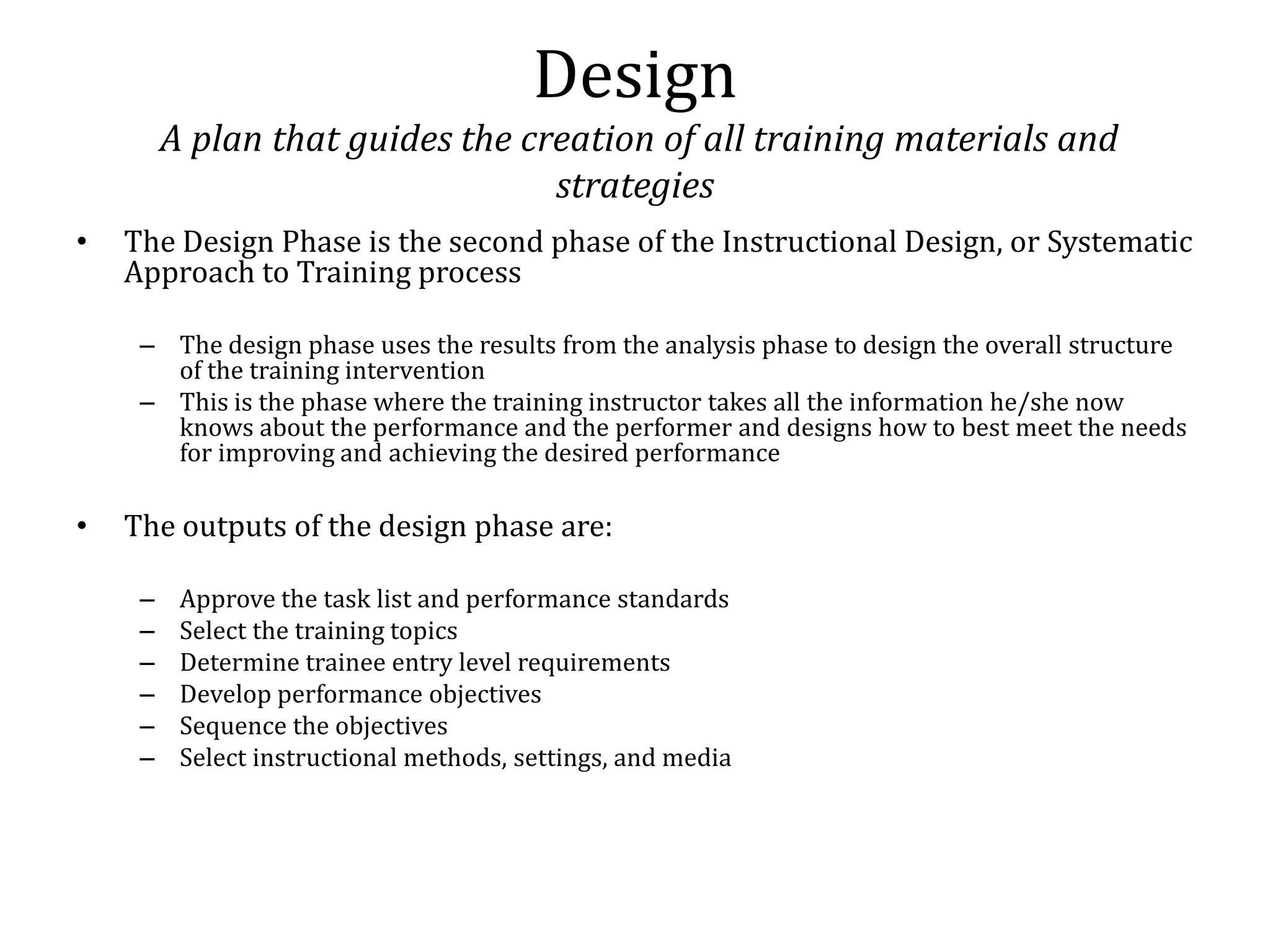 Design
         A plan that guides the creation of all training materials and
                                  strategies
•   The Design Phase is the second phase of the Instructional Design, or Systematic
    Approach to Training process

     – The design phase uses the results from the analysis phase to design the overall structure
       of the training intervention
     – This is the phase where the training instructor takes all the information he/she now
       knows about the performance and the performer and designs how to best meet the needs
       for improving and achieving the desired performance

•   The outputs of the design phase are:

     –    Approve the task list and performance standards
     –    Select the training topics
     –    Determine trainee entry level requirements
     –    Develop performance objectives
     –    Sequence the objectives
     –    Select instructional methods, settings, and media
 