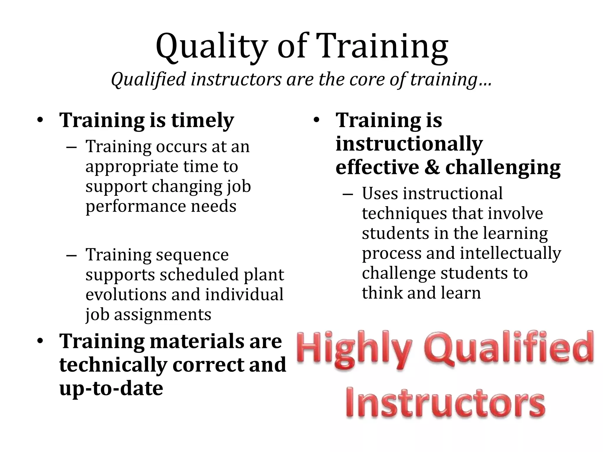 Quality of Training
        Qualified instructors are the core of training…

• Training is timely             • Training is
   – Training occurs at an         instructionally
     appropriate time to           effective & challenging
     support changing job           – Uses instructional
     performance needs                techniques that involve
                                      students in the learning
   – Training sequence                process and intellectually
     supports scheduled plant         challenge students to
     evolutions and individual        think and learn
     job assignments
• Training materials are
  technically correct and
  up-to-date
 