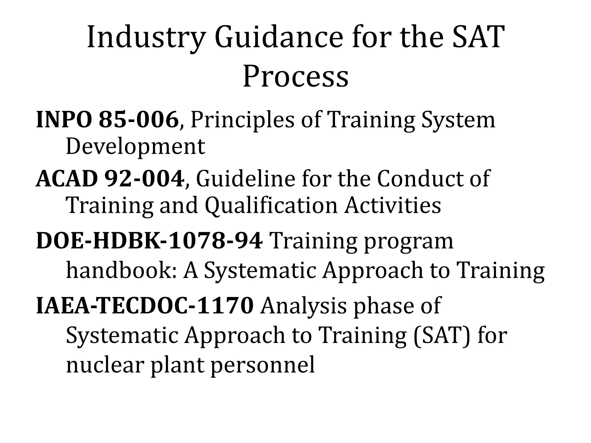 Industry Guidance for the SAT
              Process
INPO 85-006, Principles of Training System
  Development
ACAD 92-004, Guideline for the Conduct of
  Training and Qualification Activities
DOE-HDBK-1078-94 Training program
  handbook: A Systematic Approach to Training
IAEA-TECDOC-1170 Analysis phase of
  Systematic Approach to Training (SAT) for
  nuclear plant personnel
 
