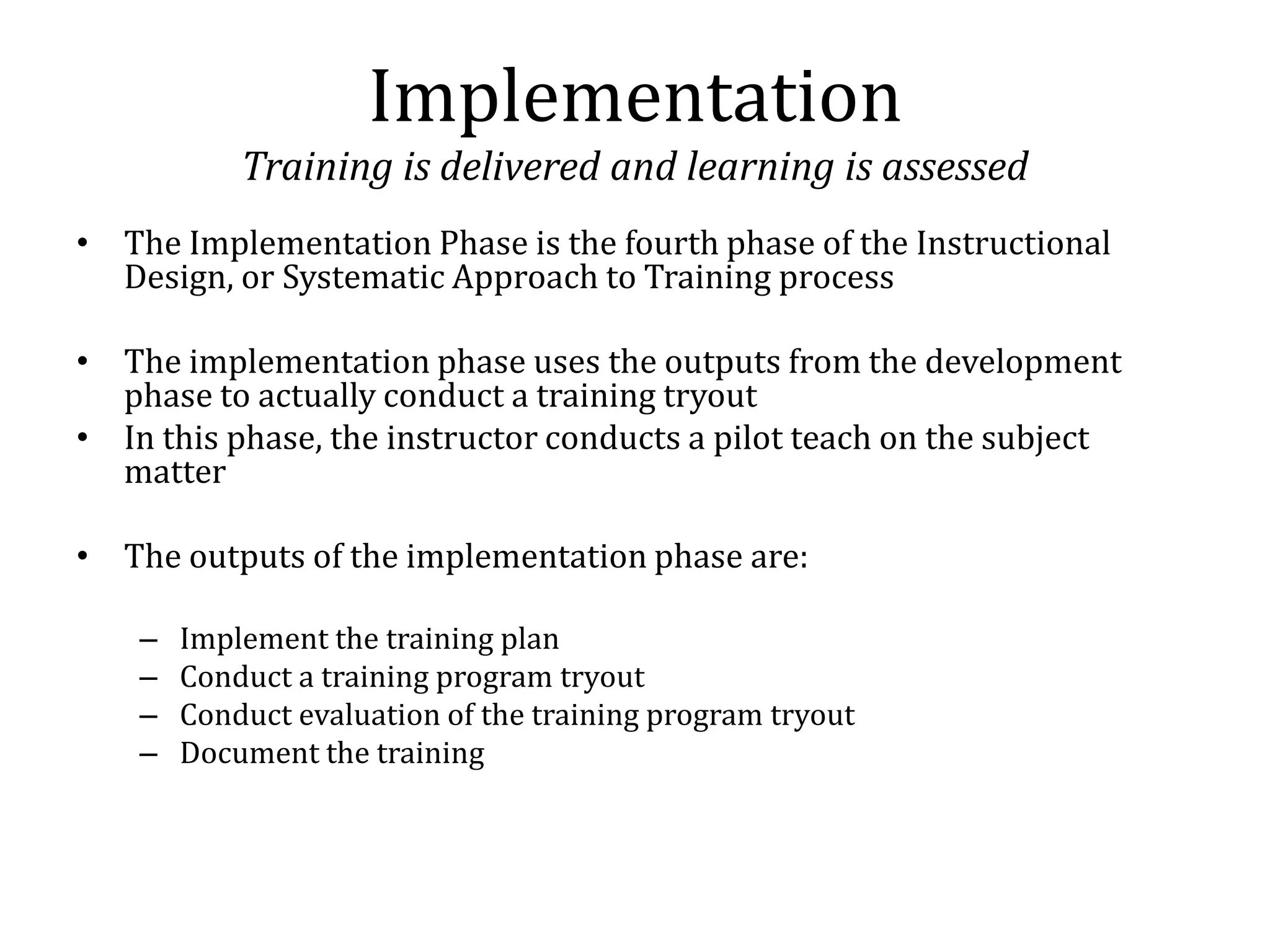 Implementation
            Training is delivered and learning is assessed
• The Implementation Phase is the fourth phase of the Instructional
  Design, or Systematic Approach to Training process

• The implementation phase uses the outputs from the development
  phase to actually conduct a training tryout
• In this phase, the instructor conducts a pilot teach on the subject
  matter

• The outputs of the implementation phase are:

    –   Implement the training plan
    –   Conduct a training program tryout
    –   Conduct evaluation of the training program tryout
    –   Document the training
 