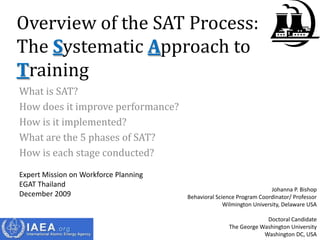 Overview of the SAT Process:
The Systematic Approach to
Training
What is SAT?
How does it improve performance?
How is it implemented?
What are the 5 phases of SAT?
How is each stage conducted?
Expert Mission on Workforce Planning
EGAT Thailand
                                                                       Johanna P. Bishop
December 2009                          Behavioral Science Program Coordinator/ Professor
                                                     Wilmington University, Delaware USA

                                                                   Doctoral Candidate
                                                      The George Washington University
                                                                  Washington DC, USA
 
