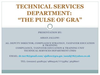 PRESENTATION BY:
ASSAN JALLOW-
AG. DEPUTY DIRECTOR, COMPLIANCE STRATEGY, TAXPAYER EDUCATION
& TRAINING
COMPLIANCE, TAXPAYER EDUCATION & TRAINING UNIT
TECHNICAL SERVICES DEPARTMENT (TSD)
EMAIL: dr.tax78@gmail.com/ ajallow@gra.gm /assubj78@yahoo.co.uk
TEL: (00220) 4228152/ 9869316/7775582/ 3658607
TECHNICAL SERVICES
DEPARTMENT:
“THE PULSE OF GRA”
 