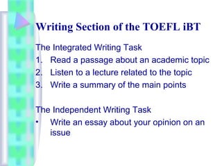 Writing Section of the TOEFL iBT 
The Integrated Writing Task 
1. Read a passage about an academic topic 
2. Listen to a lecture related to the topic 
3. Write a summary of the main points 
The Independent Writing Task 
• Write an essay about your opinion on an 
issue 
 