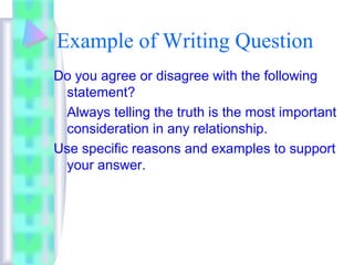 Example of Writing Question 
Do you agree or disagree with the following 
statement? 
Always telling the truth is the most important 
consideration in any relationship. 
Use specific reasons and examples to support 
your answer. 
 