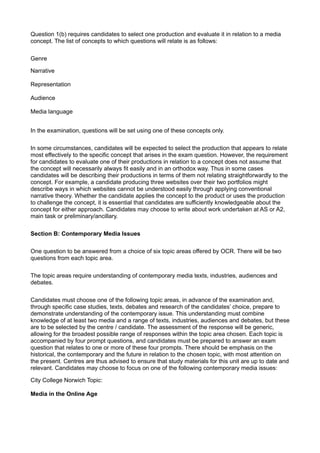 Question 1(b) requires candidates to select one production and evaluate it in relation to a media
concept. The list of concepts to which questions will relate is as follows:

Genre

Narrative

Representation

Audience

Media language


In the examination, questions will be set using one of these concepts only.

In some circumstances, candidates will be expected to select the production that appears to relate
most effectively to the specific concept that arises in the exam question. However, the requirement
for candidates to evaluate one of their productions in relation to a concept does not assume that
the concept will necessarily always fit easily and in an orthodox way. Thus in some cases
candidates will be describing their productions in terms of them not relating straightforwardly to the
concept. For example, a candidate producing three websites over their two portfolios might
describe ways in which websites cannot be understood easily through applying conventional
narrative theory. Whether the candidate applies the concept to the product or uses the production
to challenge the concept, it is essential that candidates are sufficiently knowledgeable about the
concept for either approach. Candidates may choose to write about work undertaken at AS or A2,
main task or preliminary/ancillary.

Section B: Contemporary Media Issues

One question to be answered from a choice of six topic areas offered by OCR. There will be two
questions from each topic area.

The topic areas require understanding of contemporary media texts, industries, audiences and
debates.

Candidates must choose one of the following topic areas, in advance of the examination and,
through specific case studies, texts, debates and research of the candidates’ choice, prepare to
demonstrate understanding of the contemporary issue. This understanding must combine
knowledge of at least two media and a range of texts, industries, audiences and debates, but these
are to be selected by the centre / candidate. The assessment of the response will be generic,
allowing for the broadest possible range of responses within the topic area chosen. Each topic is
accompanied by four prompt questions, and candidates must be prepared to answer an exam
question that relates to one or more of these four prompts. There should be emphasis on the
historical, the contemporary and the future in relation to the chosen topic, with most attention on
the present. Centres are thus advised to ensure that study materials for this unit are up to date and
relevant. Candidates may choose to focus on one of the following contemporary media issues:

City College Norwich Topic:

Media in the Online Age
 