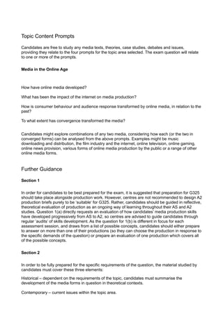 Topic Content Prompts

Candidates are free to study any media texts, theories, case studies, debates and issues,
providing they relate to the four prompts for the topic area selected. The exam question will relate
to one or more of the prompts.

Media in the Online Age



How have online media developed?

What has been the impact of the internet on media production?

How is consumer behaviour and audience response transformed by online media, in relation to the
past?

To what extent has convergence transformed the media?


Candidates might explore combinations of any two media, considering how each (or the two in
converged forms) can be analysed from the above prompts. Examples might be music
downloading and distribution, the film industry and the internet, online television, online gaming,
online news provision, various forms of online media production by the public or a range of other
online media forms.


Further Guidance

Section 1

In order for candidates to be best prepared for the exam, it is suggested that preparation for G325
should take place alongside production work. However, centres are not recommended to design A2
production briefs purely to be ‘suitable‘ for G325. Rather, candidates should be guided in reflective,
theoretical evaluation of production as an ongoing way of learning throughout their AS and A2
studies. Question 1(a) directly requests an evaluation of how candidates’ media production skills
have developed progressively from AS to A2, so centres are advised to guide candidates through
regular ‘audits’ of skills development. As the question for 1(b) is different in focus for each
assessment session, and draws from a list of possible concepts, candidates should either prepare
to answer on more than one of their productions (so they can choose the production in response to
the specific demands of the question) or prepare an evaluation of one production which covers all
of the possible concepts.

Section 2

In order to be fully prepared for the specific requirements of the question, the material studied by
candidates must cover these three elements:

Historical – dependent on the requirements of the topic, candidates must summarise the
development of the media forms in question in theoretical contexts.

Contemporary – current issues within the topic area.
 