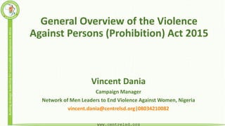 …BuildingstrategicleadershipforsustainabledevelopmentinAfrica
www.centrelsd.org
General Overview of the Violence
Against Persons (Prohibition) Act 2015
Vincent Dania
Campaign Manager
Network of Men Leaders to End Violence Against Women, Nigeria
vincent.dania@centrelsd.org|08034210082
 