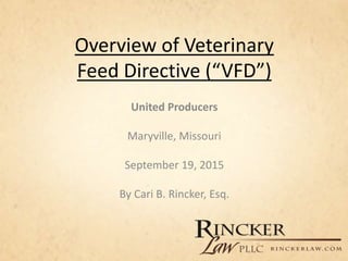 Overview of Veterinary
Feed Directive (“VFD”)
United Producers
Maryville, Missouri
September 19, 2015
By Cari B. Rincker, Esq.
 