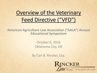 Overview of the Veterinary
Feed Directive (“VFD”)
American Agriculture Law Association (“AALA”) Annual
Educational Symposium
October 6, 2016
Oklahoma City, OK
By Cari B. Rincker, Esq.
 
