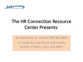 The HR Connection Resource
Center Presents:
An Overview of three CDHP Benefits:
A simple but pertinent and timely
review of HSAs, FSAs and HRAs
 