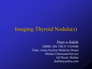 Imaging Thyroid Nodule(s)
Durr-e-Sabih
MBBS. MS. FRCP. FANMB
Chair, Asian Nuclear Medicine Board
Multan Ultrasound Service
Jail Road- Multan
dsabih@yahoo.com
 