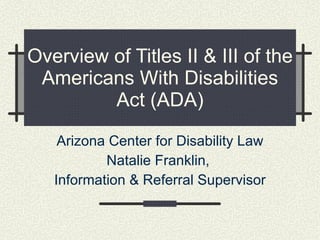 Overview of Titles II & III of the Americans With Disabilities Act (ADA) Arizona Center for Disability Law Natalie Franklin,  Information & Referral Supervisor 