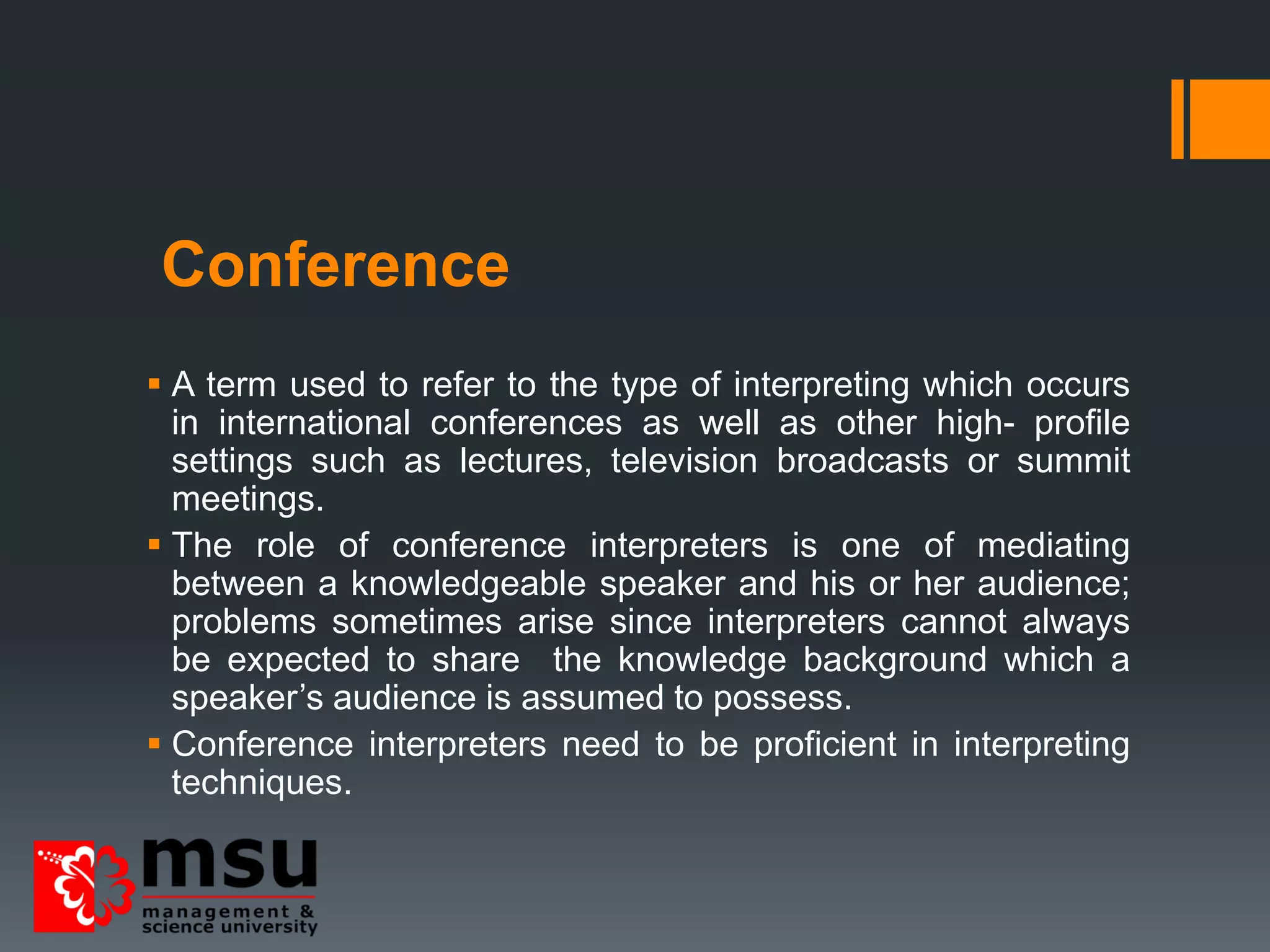 Conference
 A term used to refer to the type of interpreting which occurs
in international conferences as well as other high- profile
settings such as lectures, television broadcasts or summit
meetings.
 The role of conference interpreters is one of mediating
between a knowledgeable speaker and his or her audience;
problems sometimes arise since interpreters cannot always
be expected to share the knowledge background which a
speaker’s audience is assumed to possess.
 Conference interpreters need to be proficient in interpreting
techniques.
 