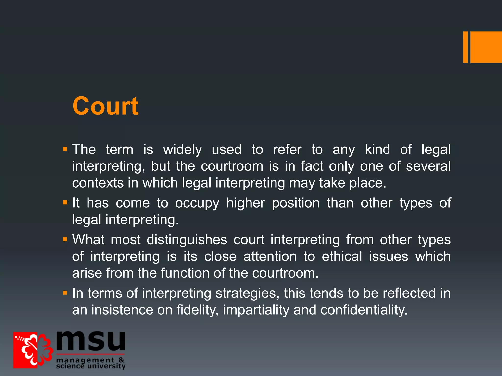 Court
 The term is widely used to refer to any kind of legal
interpreting, but the courtroom is in fact only one of several
contexts in which legal interpreting may take place.
 It has come to occupy higher position than other types of
legal interpreting.
 What most distinguishes court interpreting from other types
of interpreting is its close attention to ethical issues which
arise from the function of the courtroom.
 In terms of interpreting strategies, this tends to be reflected in
an insistence on fidelity, impartiality and confidentiality.
 
