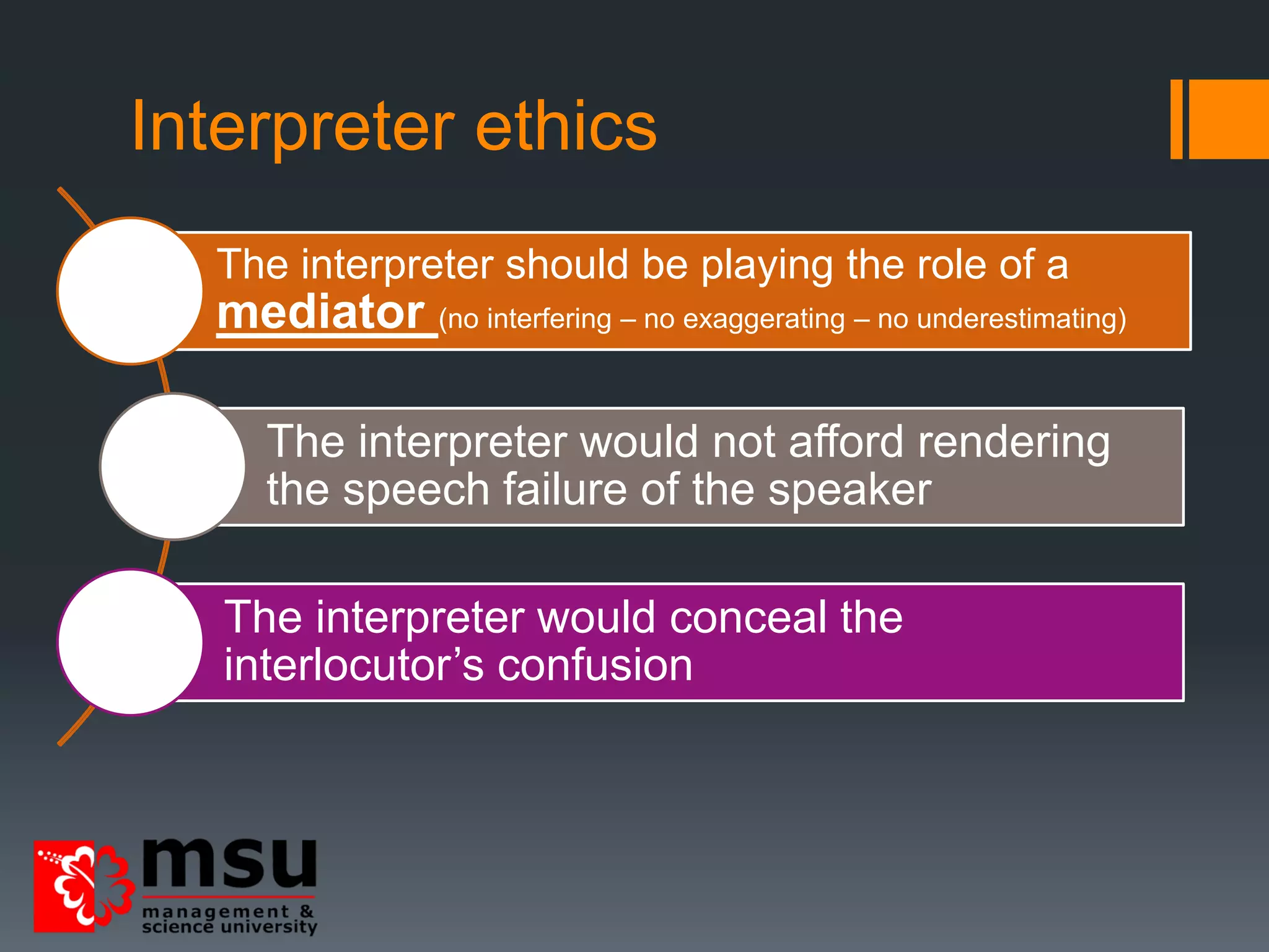Interpreter ethics
The interpreter should be playing the role of a
mediator (no interfering – no exaggerating – no underestimating)
The interpreter would not afford rendering
the speech failure of the speaker
The interpreter would conceal the
interlocutor’s confusion
 