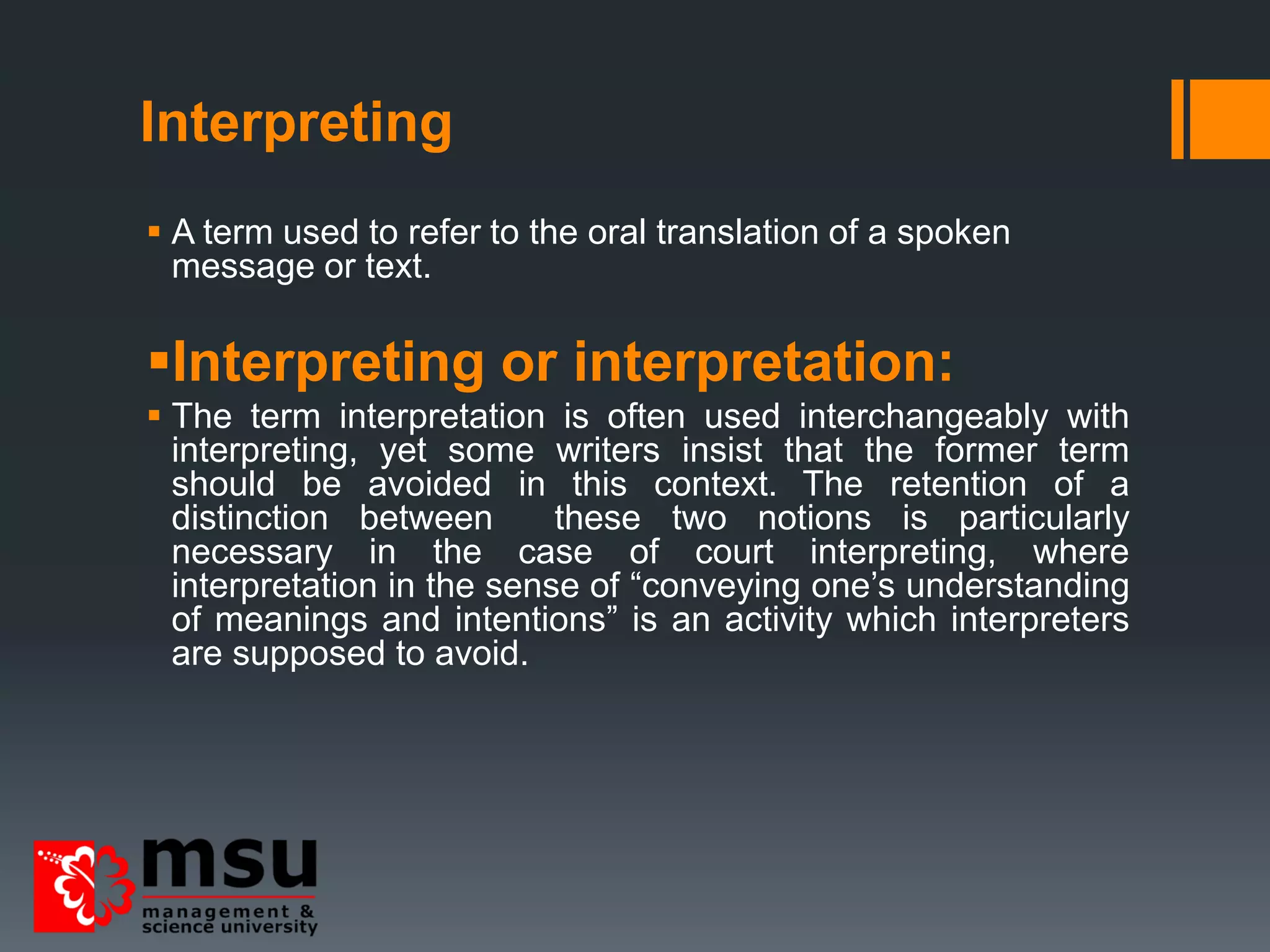 Interpreting
 A term used to refer to the oral translation of a spoken
message or text.
Interpreting or interpretation:
 The term interpretation is often used interchangeably with
interpreting, yet some writers insist that the former term
should be avoided in this context. The retention of a
distinction between these two notions is particularly
necessary in the case of court interpreting, where
interpretation in the sense of “conveying one’s understanding
of meanings and intentions” is an activity which interpreters
are supposed to avoid.
 
